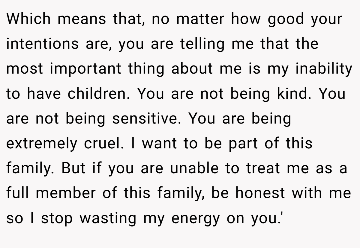 Which means that, no matter how good your intentions are, you are telling me that the most important thing about me is my inability to have children. You are not being kind. You are not being sensitive. You are being extremely cruel. I want to be part of this family. But if you are unable to treat me as a full member of this family, be honest with me so I stop wasting my energy on you.'