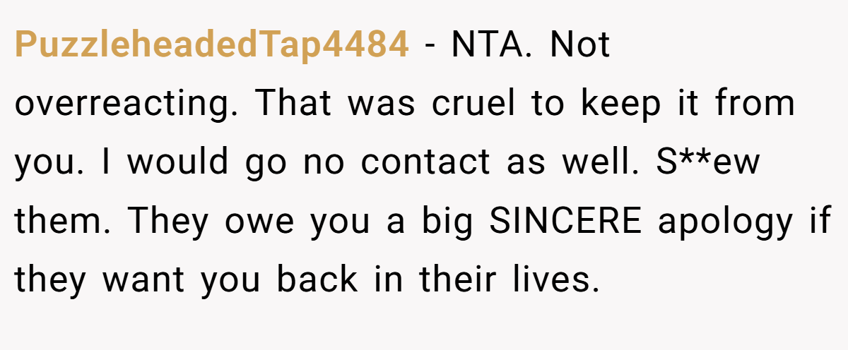 PuzzleheadedTap4484 − NTA. Not overreacting. That was cruel to keep it from you. I would go no contact as well. S**ew them. They owe you a big SINCERE apology if they want you back in their lives.
