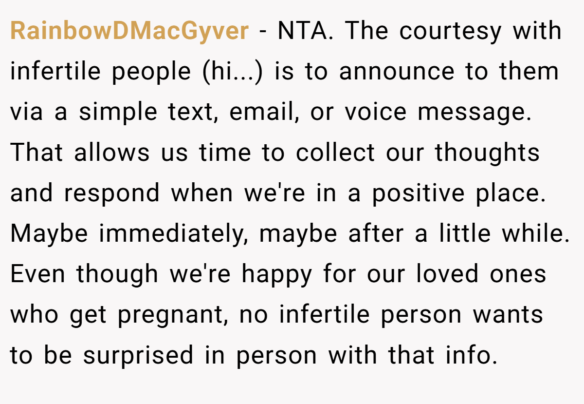 RainbowDMacGyver − NTA. The courtesy with infertile people (hi...) is to announce to them via a simple text, email, or voice message. That allows us time to collect our thoughts and respond when we're in a positive place. Maybe immediately, maybe after a little while. Even though we're happy for our loved ones who get pregnant, no infertile person wants to be surprised in person with that info.