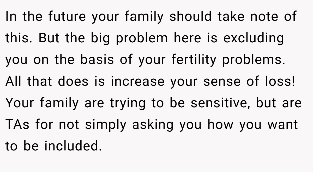 In the future your family should take note of this. But the big problem here is excluding you on the basis of your fertility problems. All that does is increase your sense of loss! Your family are trying to be sensitive, but are TAs for not simply asking you how you want to be included.