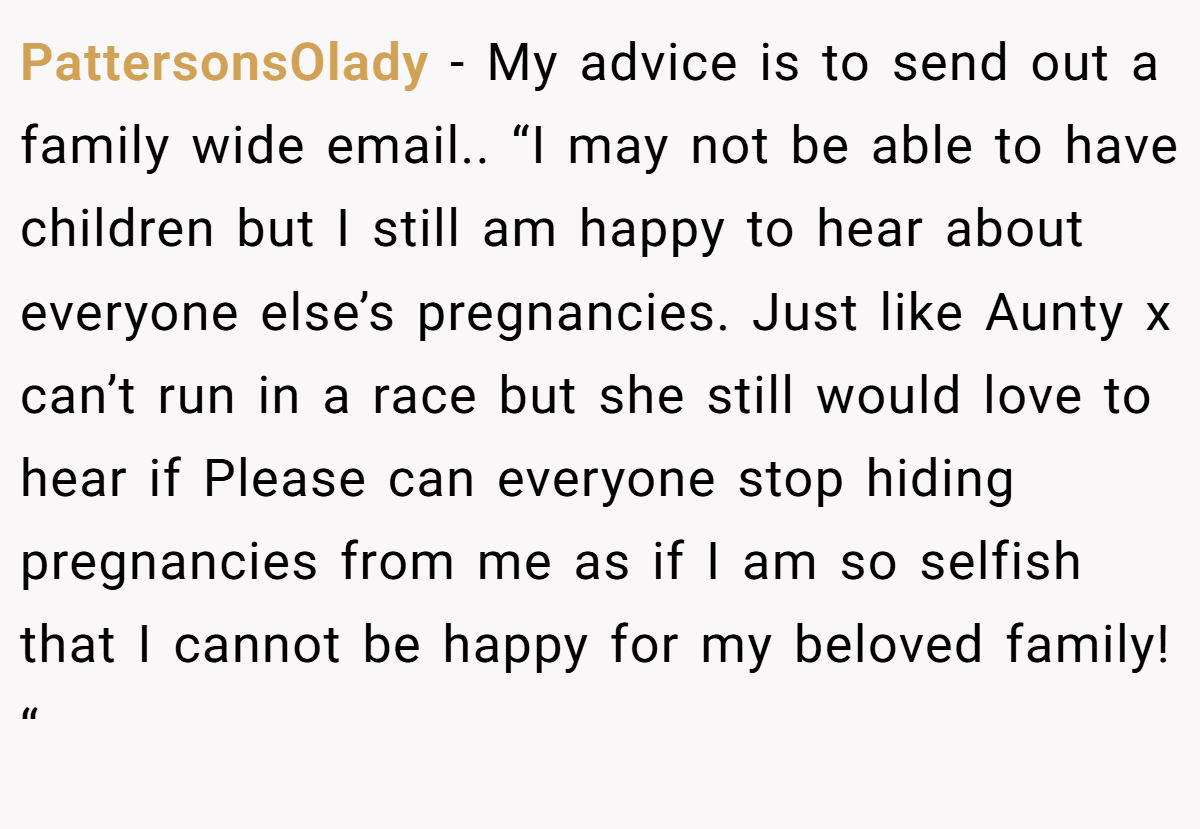 PattersonsOlady − My advice is to send out a family wide email.. “I may not be able to have children but I still am happy to hear about everyone else’s pregnancies. Just like Aunty x can’t run in a race but she still would love to hear if Please can everyone stop hiding pregnancies from me as if I am so selfish that I cannot be happy for my beloved family! “