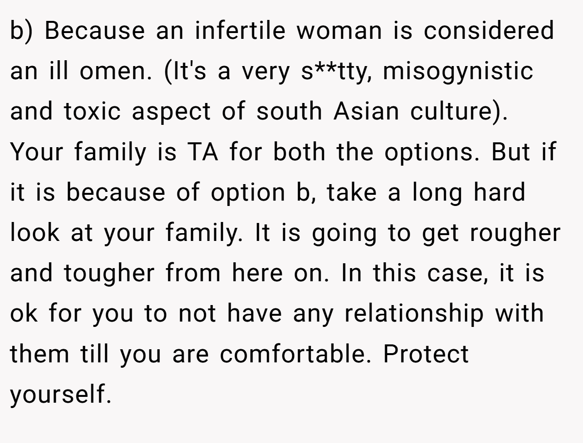 b) Because an infertile woman is considered an ill omen. (It's a very s**tty, misogynistic and toxic aspect of south Asian culture). Your family is TA for both the options. But if it is because of option b, take a long hard look at your family. It is going to get rougher and tougher from here on. In this case, it is ok for you to not have any relationship with them till you are comfortable. Protect yourself.