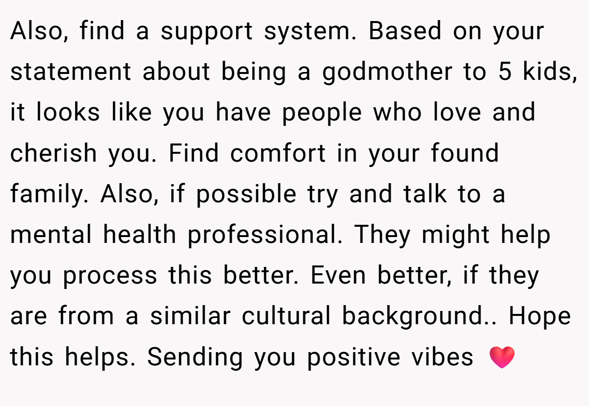 Also, find a support system. Based on your statement about being a godmother to 5 kids, it looks like you have people who love and cherish you. Find comfort in your found family. Also, if possible try and talk to a mental health professional. They might help you process this better. Even better, if they are from a similar cultural background.. Hope this helps. Sending you positive vibes ❤️