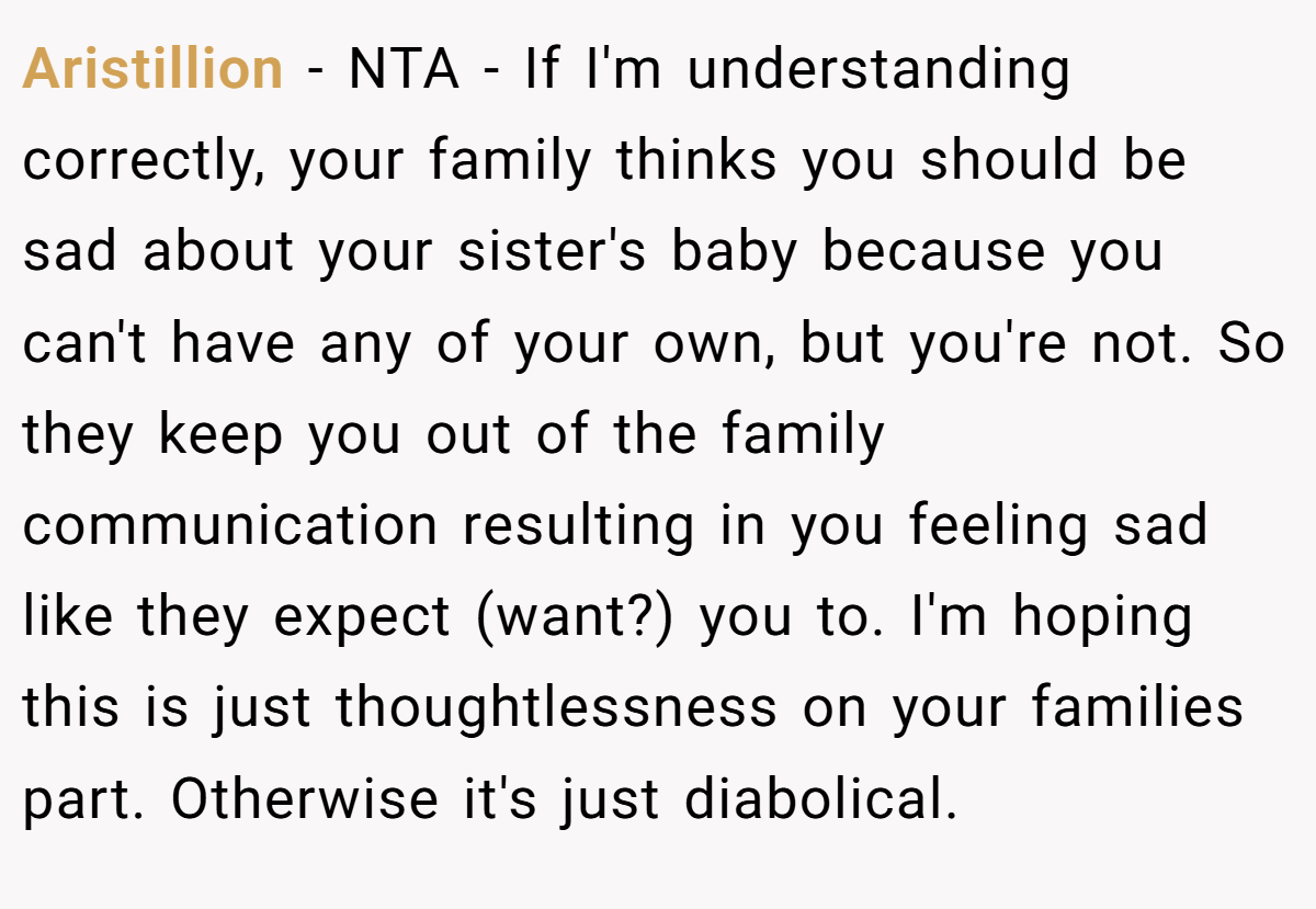 Aristillion − NTA - If I'm understanding correctly, your family thinks you should be sad about your sister's baby because you can't have any of your own, but you're not. So they keep you out of the family communication resulting in you feeling sad like they expect (want?) you to. I'm hoping this is just thoughtlessness on your families part. Otherwise it's just diabolical.