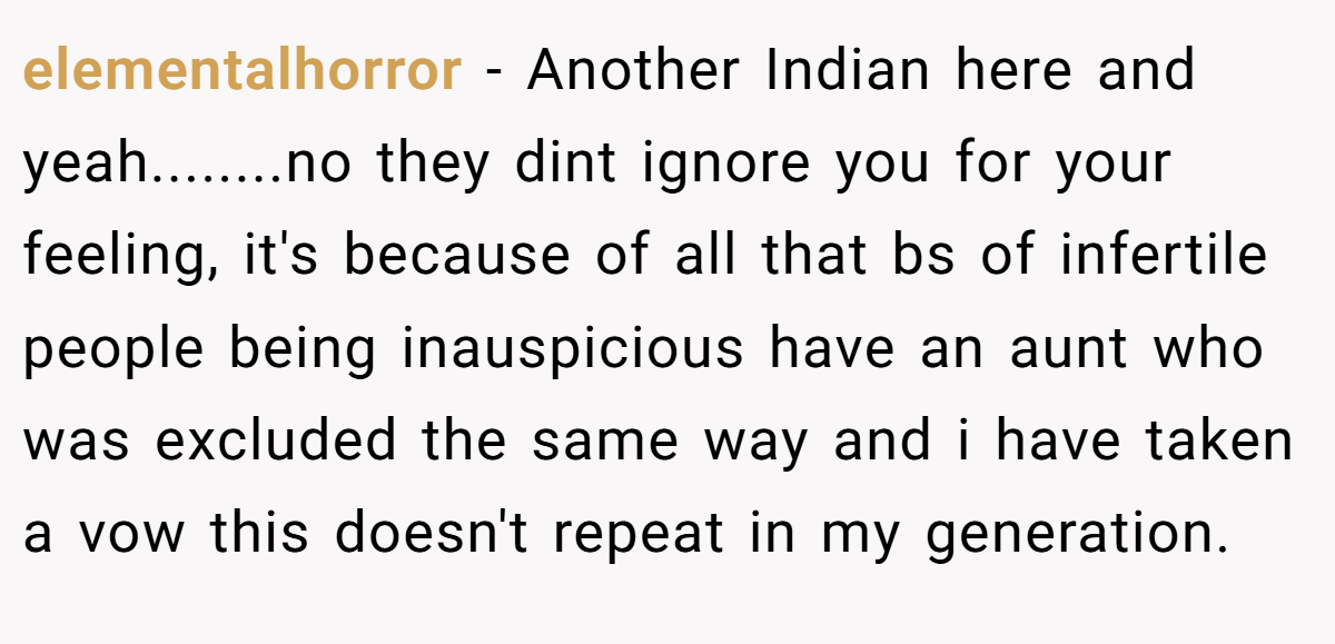 elementalhorror − Another Indian here and yeah........no they dint ignore you for your feeling, it's because of all that bs of infertile people being inauspicious have an aunt who was excluded the same way and i have taken a vow this doesn't repeat in my generation.