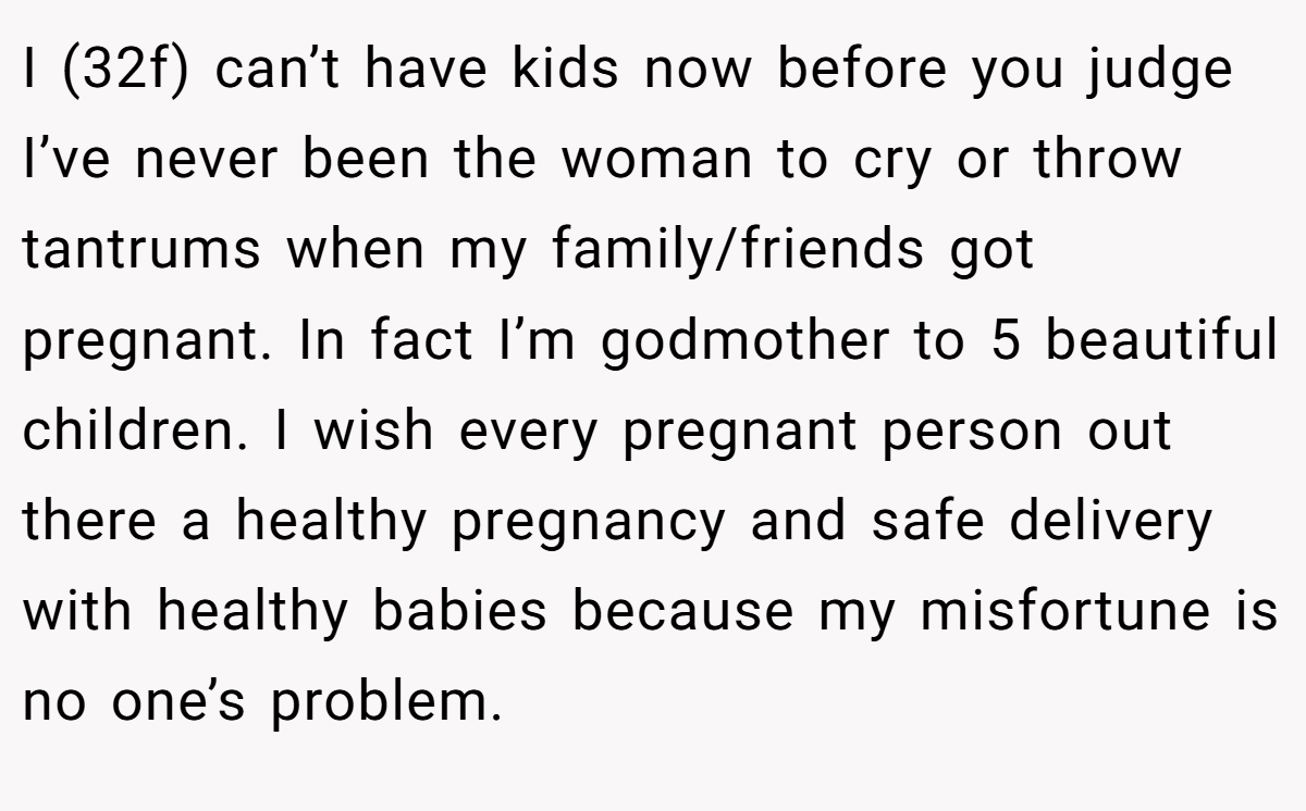 I (32f) can’t have kids now before you judge I’ve never been the woman to cry or throw tantrums when my family/friends got pregnant. In fact I’m godmother to 5 beautiful children. I wish every pregnant person out there a healthy pregnancy and safe delivery with healthy babies because my misfortune is no one’s problem.