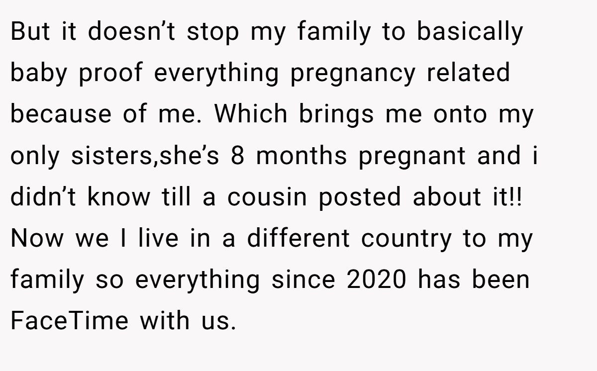 But it doesn’t stop my family to basically baby proof everything pregnancy related because of me. Which brings me onto my only sisters,she’s 8 months pregnant and i didn’t know till a cousin posted about it!! Now we I live in a different country to my family so everything since 2020 has been FaceTime with us.