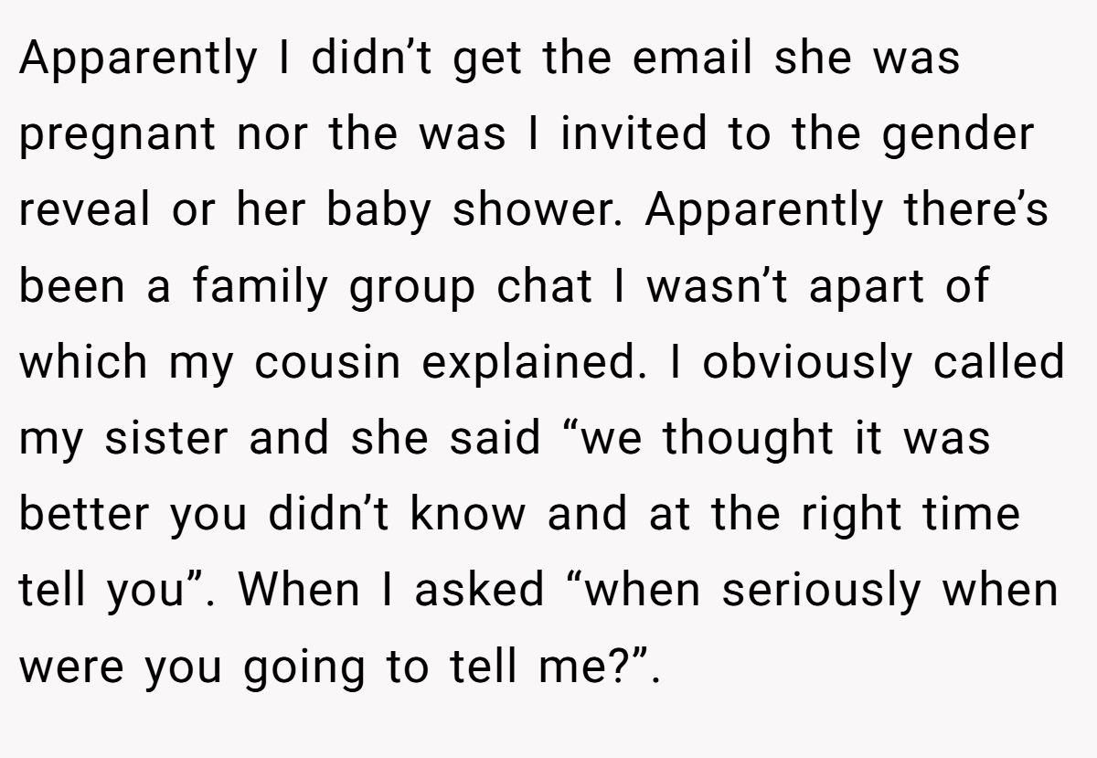 Apparently I didn’t get the email she was pregnant nor the was I invited to the gender reveal or her baby shower. Apparently there’s been a family group chat I wasn’t apart of which my cousin explained. I obviously called my sister and she said “we thought it was better you didn’t know and at the right time tell you”. When I asked “when seriously when were you going to tell me?”.