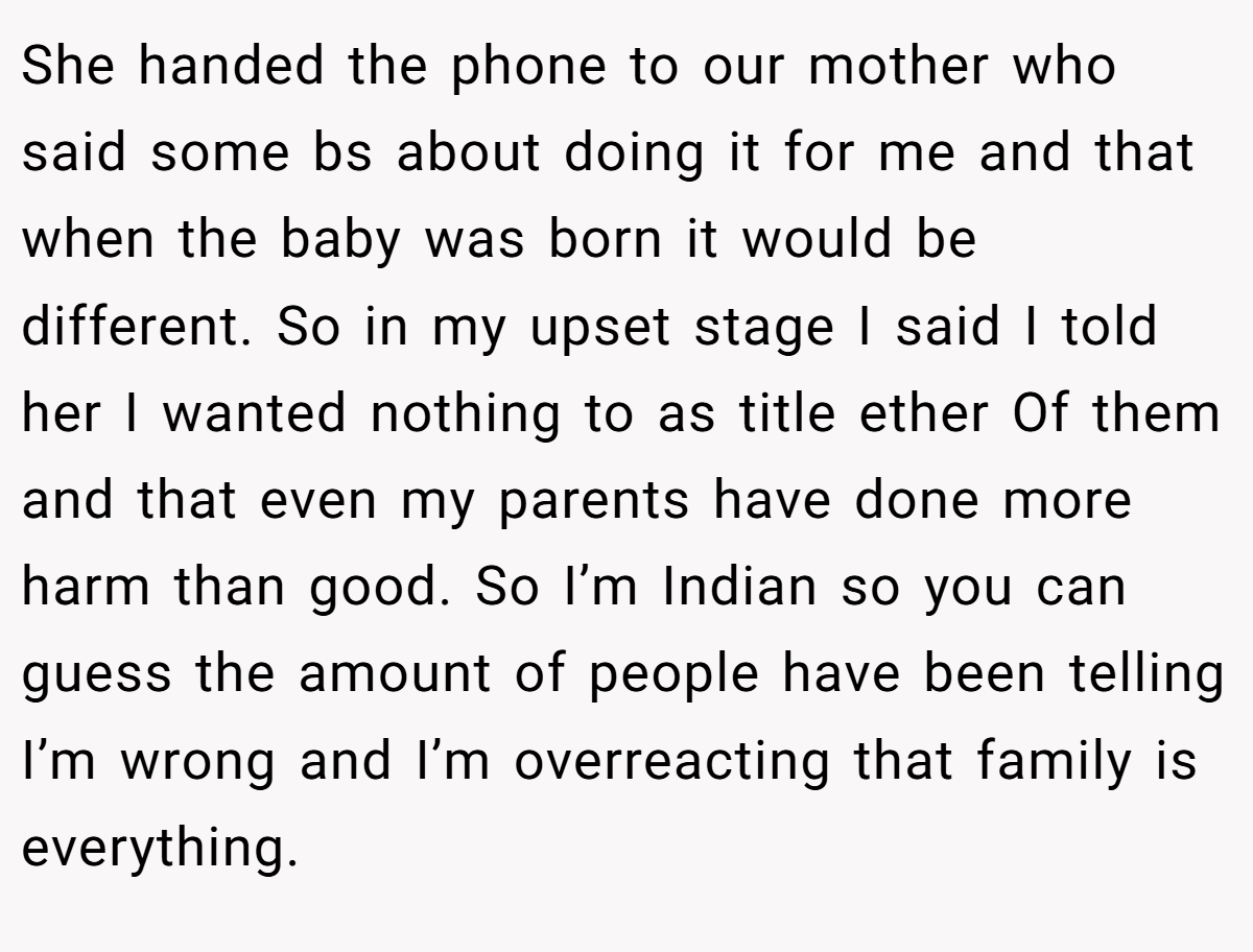 She handed the phone to our mother who said some bs about doing it for me and that when the baby was born it would be different. So in my upset stage I said I told her I wanted nothing to as title ether Of them and that even my parents have done more harm than good. So I’m Indian so you can guess the amount of people have been telling I’m wrong and I’m overreacting that family is everything.