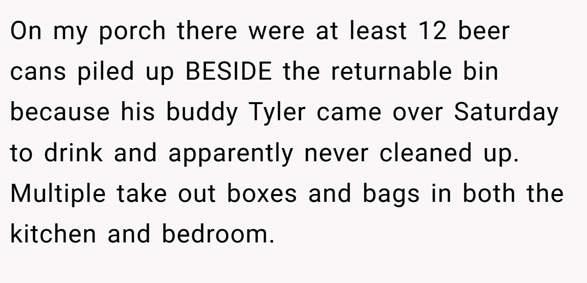 On my porch there were at least 12 beer cans piled up BESIDE the returnable bin because his buddy Tyler came over Saturday to drink and apparently never cleaned up. Multiple take out boxes and bags in both the kitchen and bedroom.