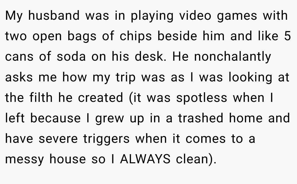 My husband was in playing video games with two open bags of chips beside him and like 5 cans of soda on his desk. He nonchalantly asks me how my trip was as I was looking at the filth he created (it was spotless when I left because I grew up in a trashed home and have severe triggers when it comes to a messy house so I ALWAYS clean).