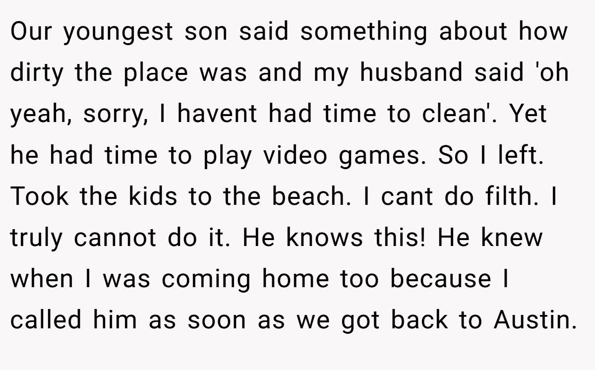 Our youngest son said something about how dirty the place was and my husband said 'oh yeah, sorry, I havent had time to clean'. Yet he had time to play video games. So I left. Took the kids to the beach. I cant do filth. I truly cannot do it. He knows this! He knew when I was coming home too because I called him as soon as we got back to Austin.