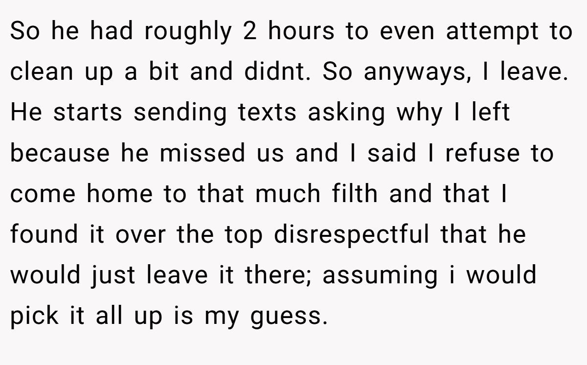 So he had roughly 2 hours to even attempt to clean up a bit and didnt. So anyways, I leave. He starts sending texts asking why I left because he missed us and I said I refuse to come home to that much filth and that I found it over the top disrespectful that he would just leave it there; assuming i would pick it all up is my guess.