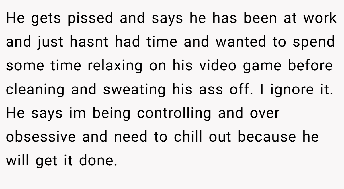 He gets pissed and says he has been at work and just hasnt had time and wanted to spend some time relaxing on his video game before cleaning and sweating his ass off. I ignore it. He says im being controlling and over obsessive and need to chill out because he will get it done.
