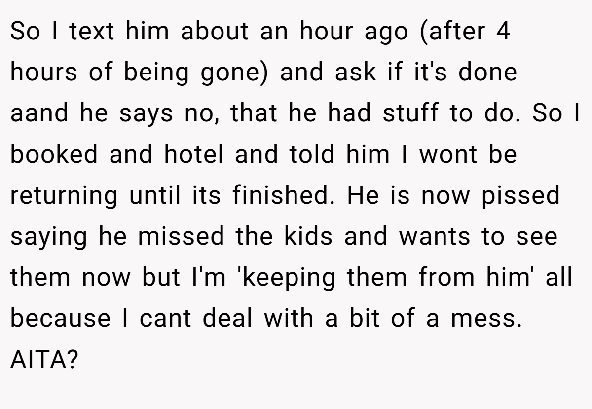 So I text him about an hour ago (after 4 hours of being gone) and ask if it's done aand he says no, that he had stuff to do. So I booked and hotel and told him I wont be returning until its finished. He is now pissed saying he missed the kids and wants to see them now but I'm 'keeping them from him' all because I cant deal with a bit of a mess. AITA?
