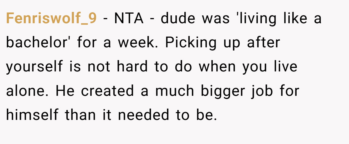 Fenriswolf_9 - NTA - dude was 'living like a bachelor' for a week. Picking up after yourself is not hard to do when you live alone. He created a much bigger job for himself than it needed to be.