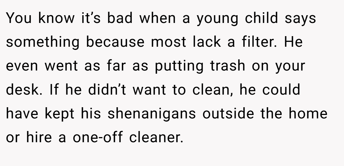 You know it’s bad when a young child says something because most lack a filter. He even went as far as putting trash on your desk. If he didn’t want to clean, he could have kept his shenanigans outside the home or hire a one-off cleaner.