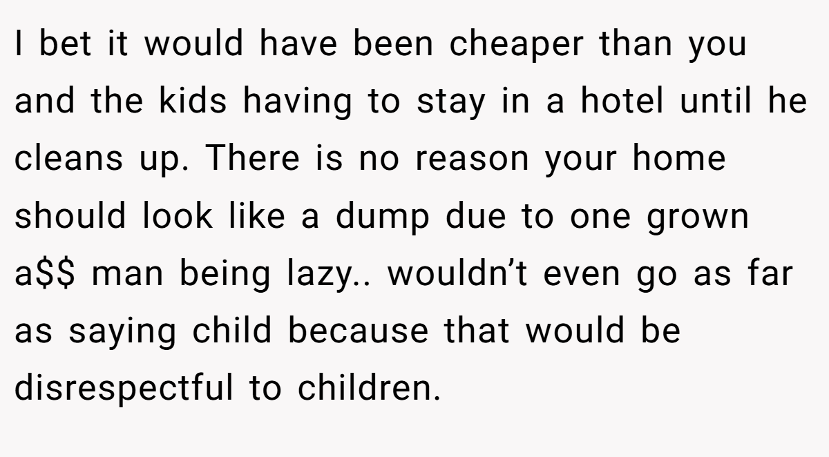 I bet it would have been cheaper than you and the kids having to stay in a hotel until he cleans up. There is no reason your home should look like a dump due to one grown a$$ man being lazy.. wouldn’t even go as far as saying child because that would be disrespectful to children.