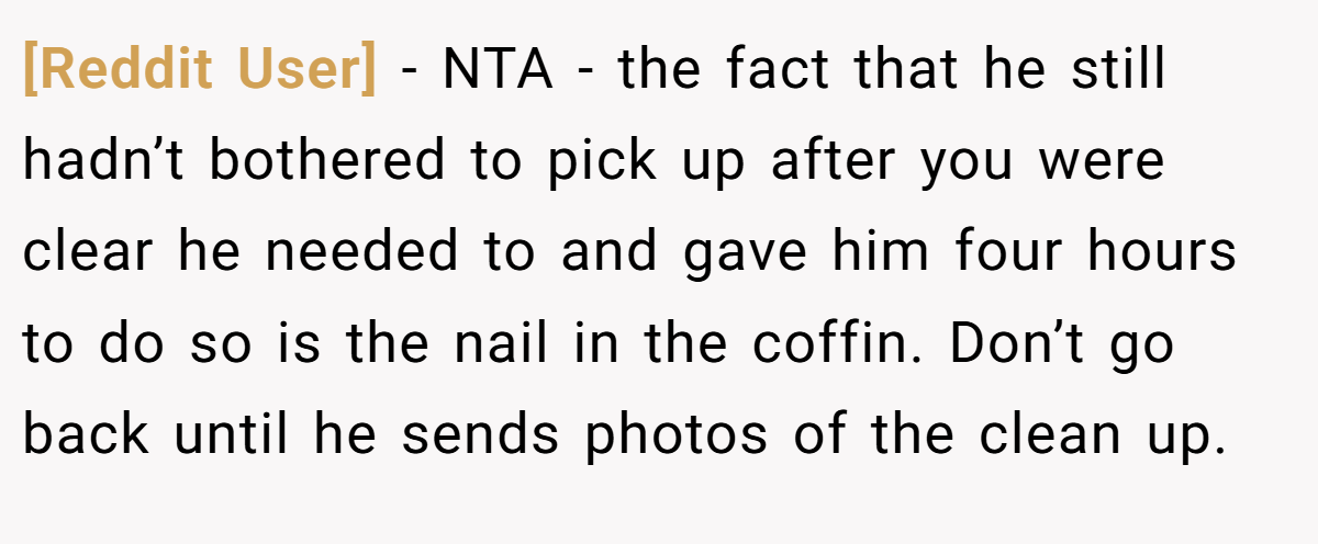 [Reddit User] - NTA - the fact that he still hadn’t bothered to pick up after you were clear he needed to and gave him four hours to do so is the nail in the coffin. Don’t go back until he sends photos of the clean up.
