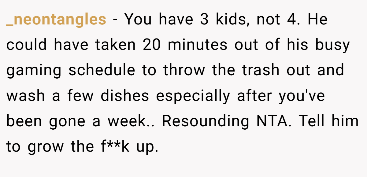 _neontangles - You have 3 kids, not 4. He could have taken 20 minutes out of his busy gaming schedule to throw the trash out and wash a few dishes especially after you've been gone a week.. Resounding NTA. Tell him to grow the f**k up.