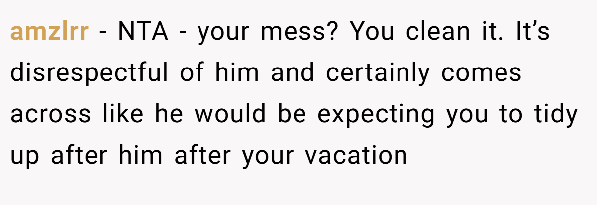 amzlrr - NTA - your mess? You clean it. It’s disrespectful of him and certainly comes across like he would be expecting you to tidy up after him after your vacation