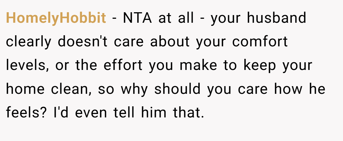 HomelyHobbit - NTA at all - your husband clearly doesn't care about your comfort levels, or the effort you make to keep your home clean, so why should you care how he feels? I'd even tell him that.