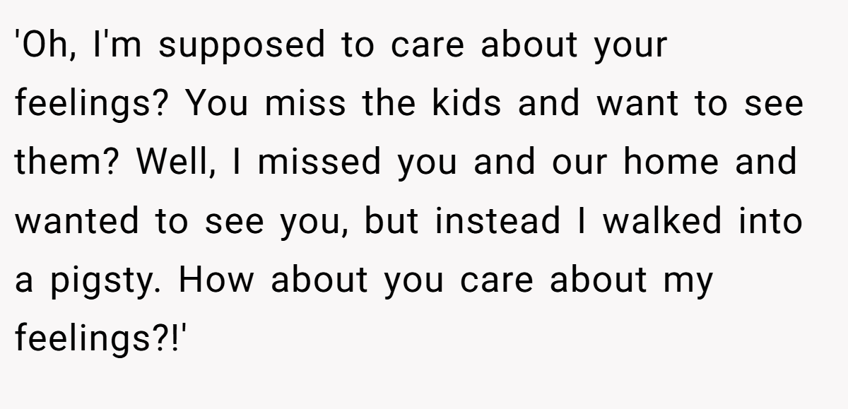 'Oh, I'm supposed to care about your feelings? You miss the kids and want to see them? Well, I missed you and our home and wanted to see you, but instead I walked into a pigsty. How about you care about my feelings?!'