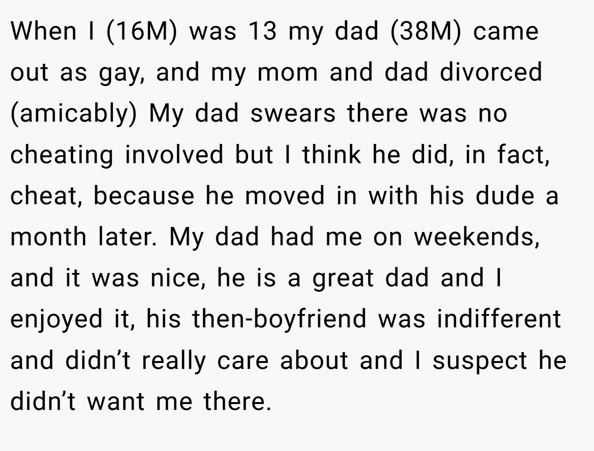 When I (16M) was 13 my dad (38M) came out as gay, and my mom and dad divorced (amicably) My dad swears there was no cheating involved but I think he did, in fact, cheat, because he moved in with his dude a month later. My dad had me on weekends, and it was nice, he is a great dad and I enjoyed it, his then-boyfriend was indifferent and didn’t really care about and I suspect he didn’t want me there.
