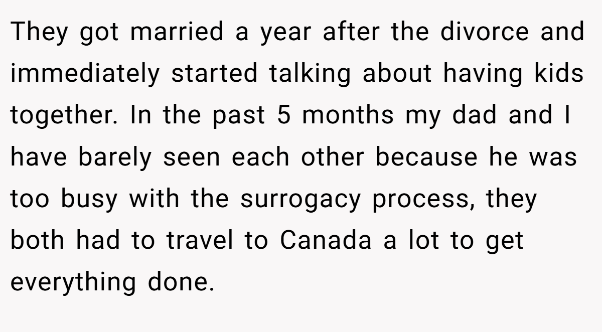 They got married a year after the divorce and immediately started talking about having kids together. In the past 5 months my dad and I have barely seen each other because he was too busy with the surrogacy process, they both had to travel to Canada a lot to get everything done.