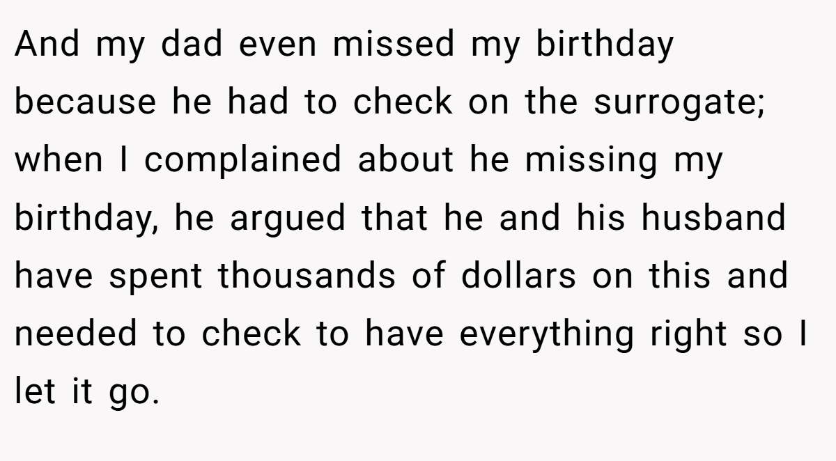 And my dad even missed my birthday because he had to check on the surrogate; when I complained about he missing my birthday, he argued that he and his husband have spent thousands of dollars on this and needed to check to have everything right so I let it go.