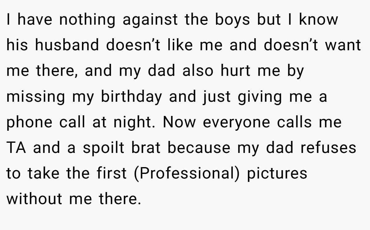 I have nothing against the boys but I know his husband doesn’t like me and doesn’t want me there, and my dad also hurt me by missing my birthday and just giving me a phone call at night. Now everyone calls me TA and a spoilt brat because my dad refuses to take the first (Professional) pictures without me there.