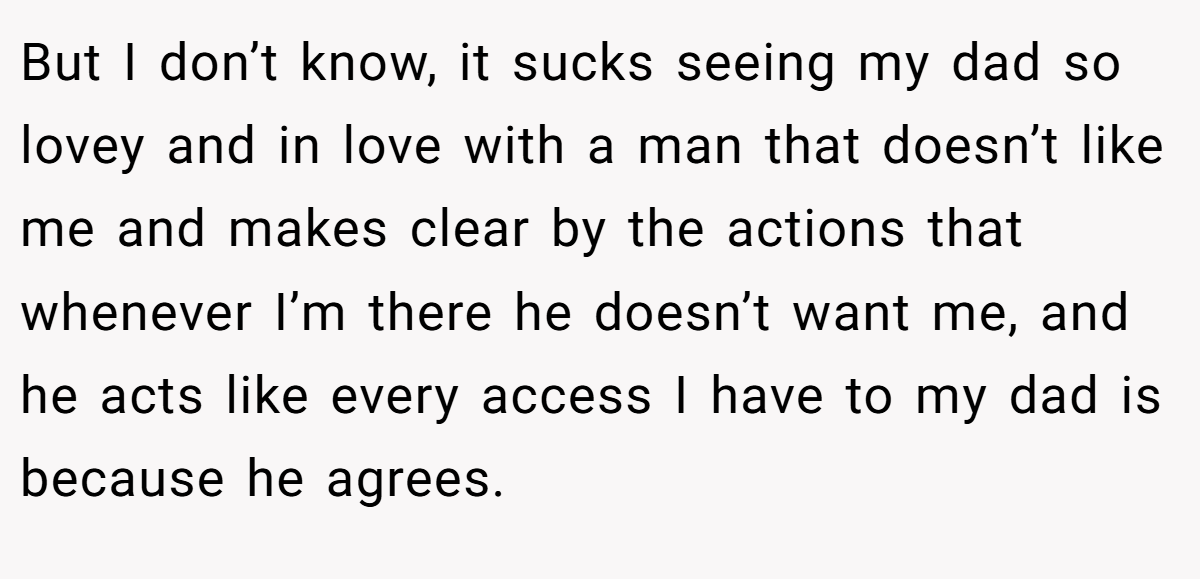 But I don’t know, it sucks seeing my dad so lovey and in love with a man that doesn’t like me and makes clear by the actions that whenever I’m there he doesn’t want me, and he acts like every access I have to my dad is because he agrees.