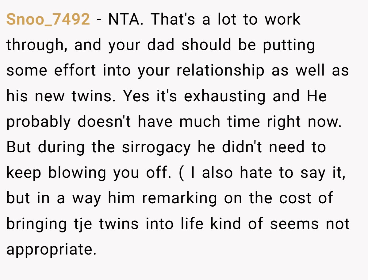 Snoo_7492 − NTA. That's a lot to work through, and your dad should be putting some effort into your relationship as well as his new twins. Yes it's exhausting and He probably doesn't have much time right now. But during the sirrogacy he didn't need to keep blowing you off. ( I also hate to say it, but in a way him remarking on the cost of bringing tje twins into life kind of seems not appropriate.