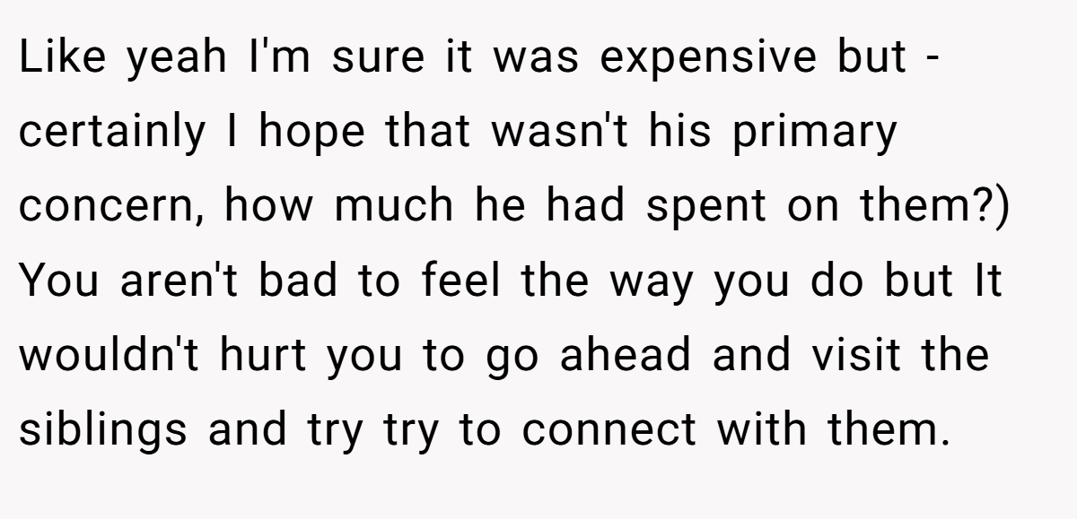 Like yeah I'm sure it was expensive but - certainly I hope that wasn't his primary concern, how much he had spent on them?) You aren't bad to feel the way you do but It wouldn't hurt you to go ahead and visit the siblings and try try to connect with them.