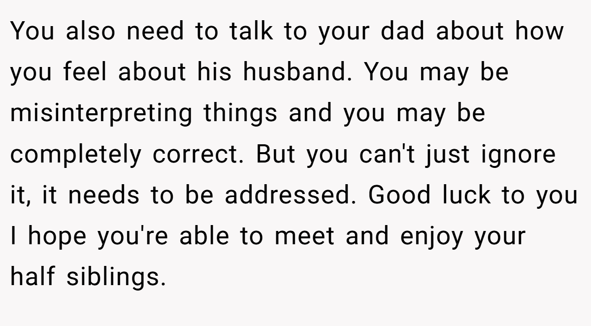 You also need to talk to your dad about how you feel about his husband. You may be misinterpreting things and you may be completely correct. But you can't just ignore it, it needs to be addressed. Good luck to you I hope you're able to meet and enjoy your half siblings.