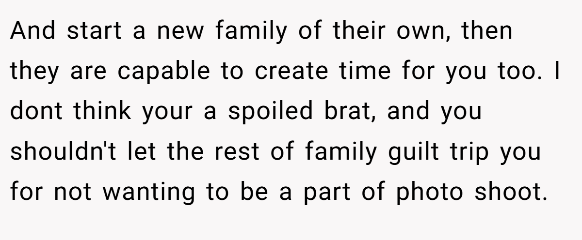 And start a new family of their own, then they are capable to create time for you too. I dont think your a spoiled brat, and you shouldn't let the rest of family guilt trip you for not wanting to be a part of photo shoot.