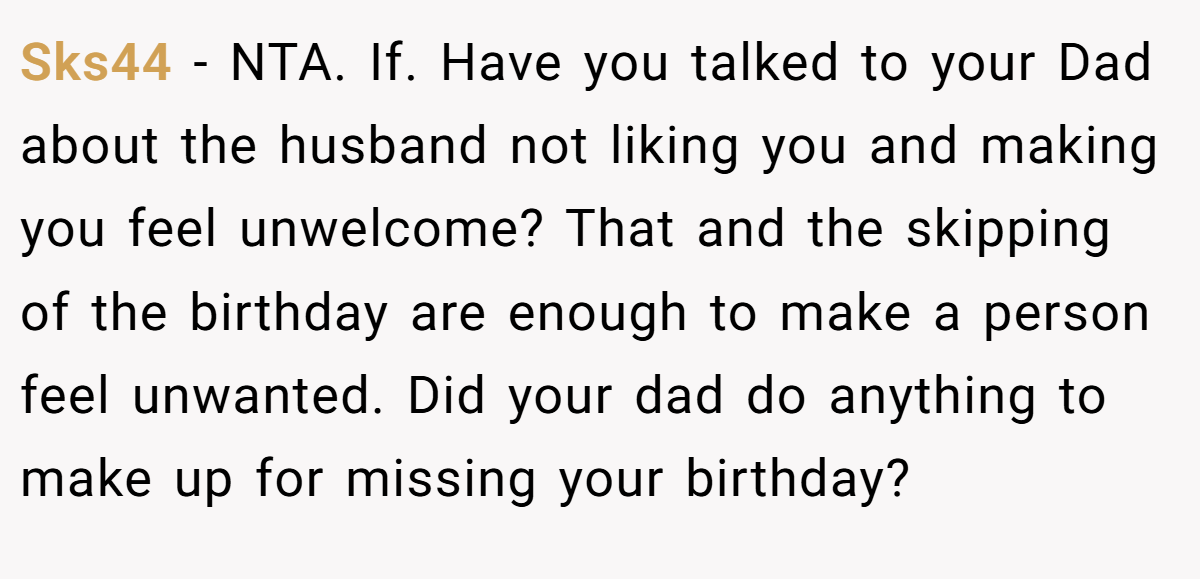 Sks44 − NTA. If. Have you talked to your Dad about the husband not liking you and making you feel unwelcome? That and the skipping of the birthday are enough to make a person feel unwanted. Did your dad do anything to make up for missing your birthday?