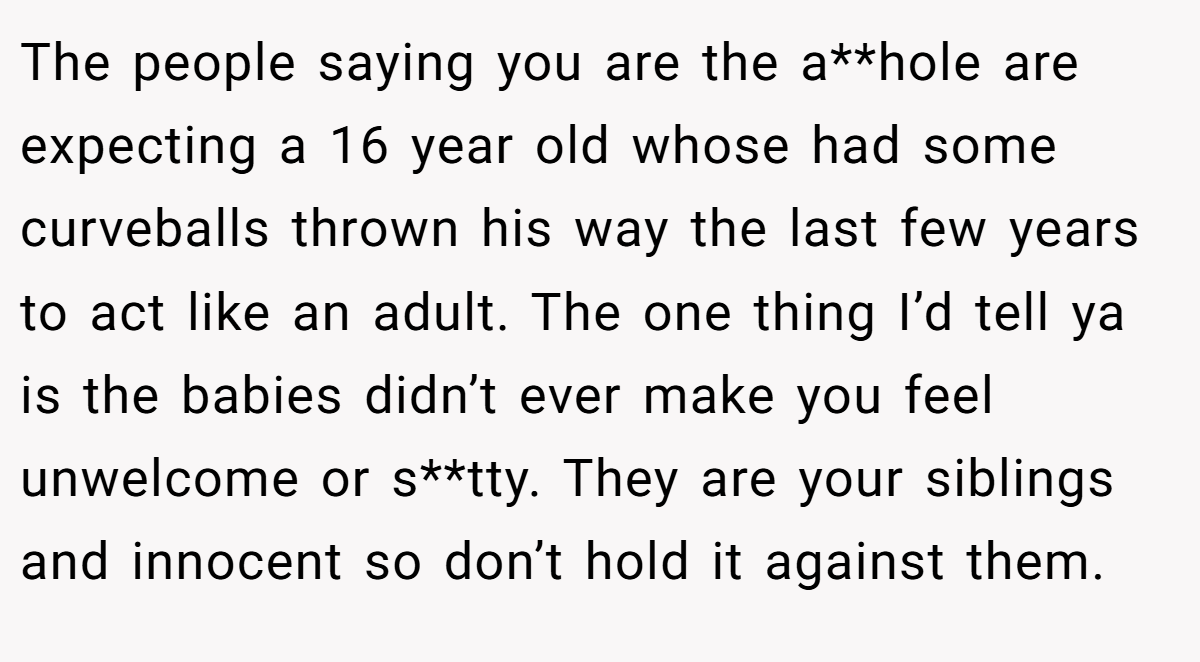 The people saying you are the a**hole are expecting a 16 year old whose had some curveballs thrown his way the last few years to act like an adult. The one thing I’d tell ya is the babies didn’t ever make you feel unwelcome or s**tty. They are your siblings and innocent so don’t hold it against them.