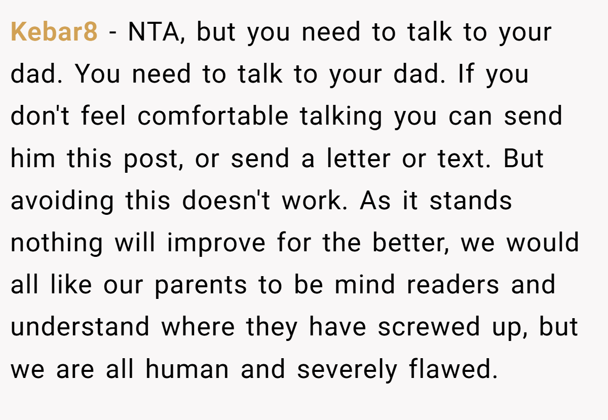 Kebar8 − NTA, but you need to talk to your dad. You need to talk to your dad. If you don't feel comfortable talking you can send him this post, or send a letter or text. But avoiding this doesn't work. As it stands nothing will improve for the better, we would all like our parents to be mind readers and understand where they have screwed up, but we are all human and severely flawed.