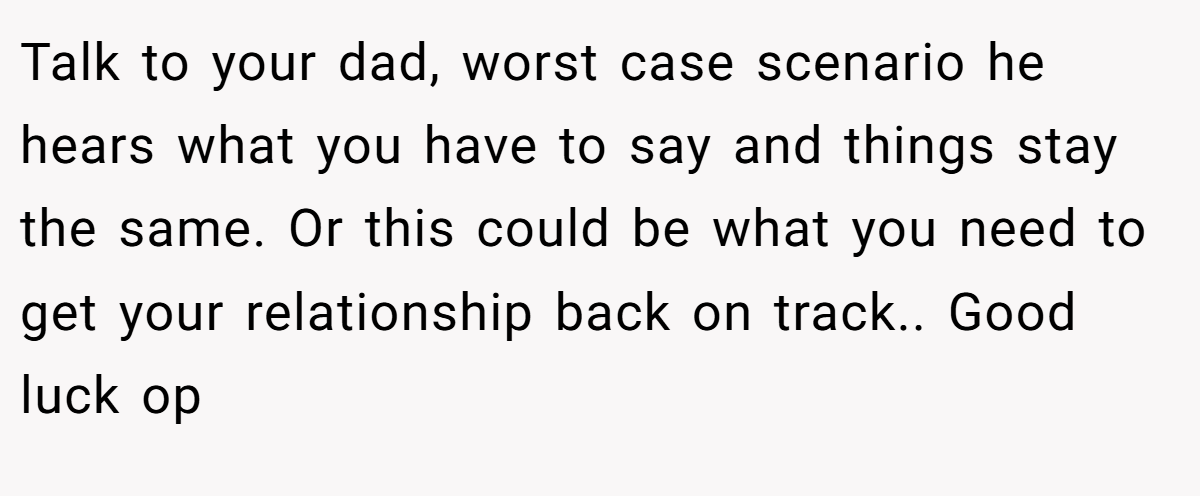 Talk to your dad, worst case scenario he hears what you have to say and things stay the same. Or this could be what you need to get your relationship back on track.. Good luck op
