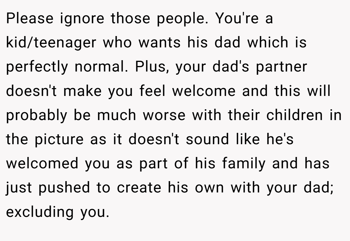 Please ignore those people. You're a kid/teenager who wants his dad which is perfectly normal. Plus, your dad's partner doesn't make you feel welcome and this will probably be much worse with their children in the picture as it doesn't sound like he's welcomed you as part of his family and has just pushed to create his own with your dad; excluding you.