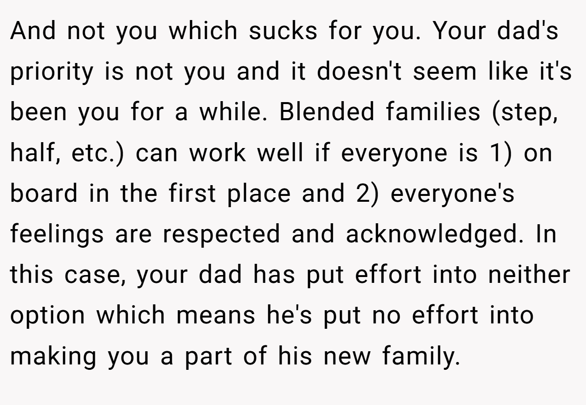 And not you which sucks for you. Your dad's priority is not you and it doesn't seem like it's been you for a while. Blended families (step, half, etc.) can work well if everyone is 1) on board in the first place and 2) everyone's feelings are respected and acknowledged. In this case, your dad has put effort into neither option which means he's put no effort into making you a part of his new family.