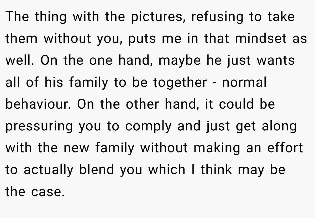 The thing with the pictures, refusing to take them without you, puts me in that mindset as well. On the one hand, maybe he just wants all of his family to be together - normal behaviour. On the other hand, it could be pressuring you to comply and just get along with the new family without making an effort to actually blend you which I think may be the case.