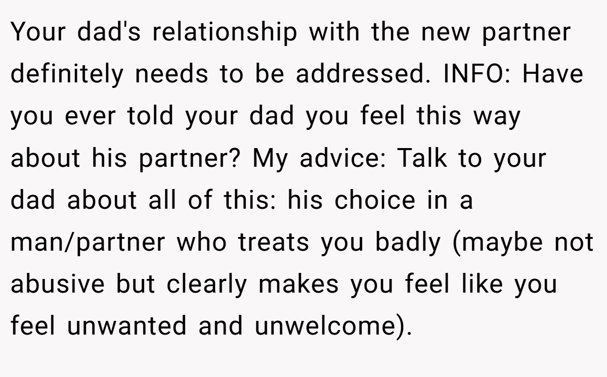 Your dad's relationship with the new partner definitely needs to be addressed. INFO: Have you ever told your dad you feel this way about his partner? My advice: Talk to your dad about all of this: his choice in a man/partner who treats you badly (maybe not abusive but clearly makes you feel like you feel unwanted and unwelcome).