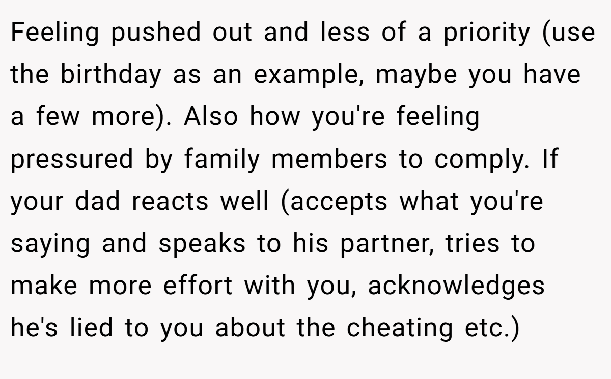 Feeling pushed out and less of a priority (use the birthday as an example, maybe you have a few more). Also how you're feeling pressured by family members to comply. If your dad reacts well (accepts what you're saying and speaks to his partner, tries to make more effort with you, acknowledges he's lied to you about the cheating etc.)
