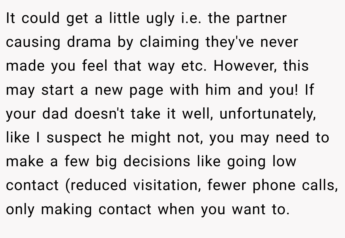 It could get a little ugly i.e. the partner causing drama by claiming they've never made you feel that way etc. However, this may start a new page with him and you! If your dad doesn't take it well, unfortunately, like I suspect he might not, you may need to make a few big decisions like going low contact (reduced visitation, fewer phone calls, only making contact when you want to.