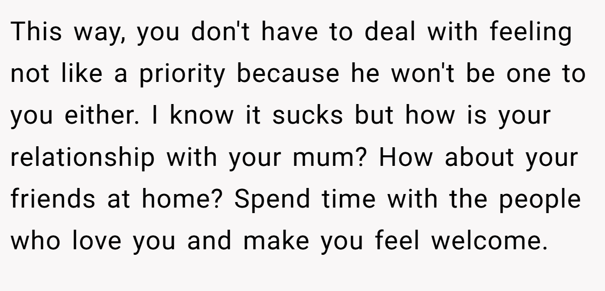 This way, you don't have to deal with feeling not like a priority because he won't be one to you either. I know it sucks but how is your relationship with your mum? How about your friends at home? Spend time with the people who love you and make you feel welcome.