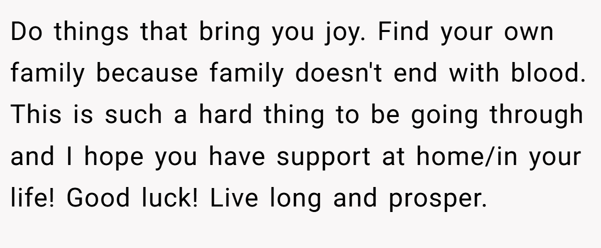 Do things that bring you joy. Find your own family because family doesn't end with blood. This is such a hard thing to be going through and I hope you have support at home/in your life! Good luck! Live long and prosper.