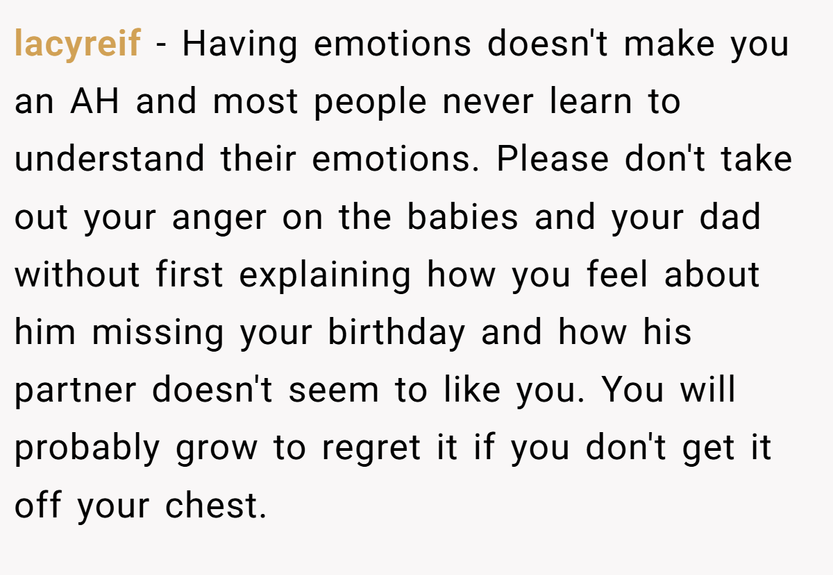 lacyreif − Having emotions doesn't make you an AH and most people never learn to understand their emotions. Please don't take out your anger on the babies and your dad without first explaining how you feel about him missing your birthday and how his partner doesn't seem to like you. You will probably grow to regret it if you don't get it off your chest.