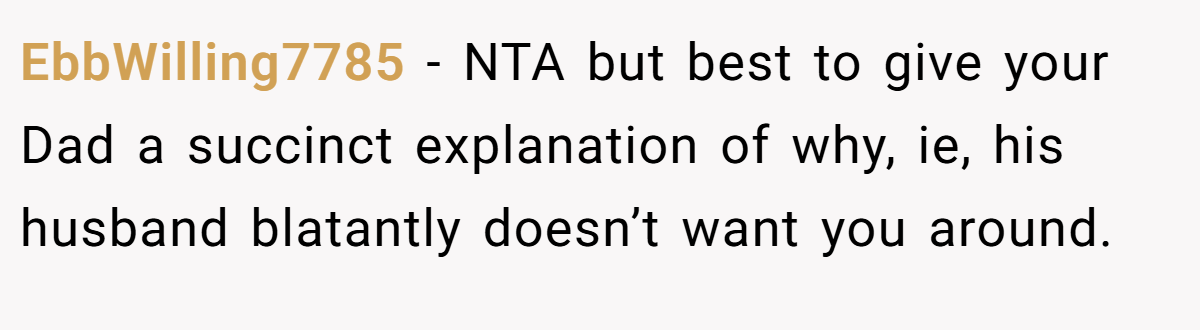 EbbWilling7785 − NTA but best to give your Dad a succinct explanation of why, ie, his husband blatantly doesn’t want you around.